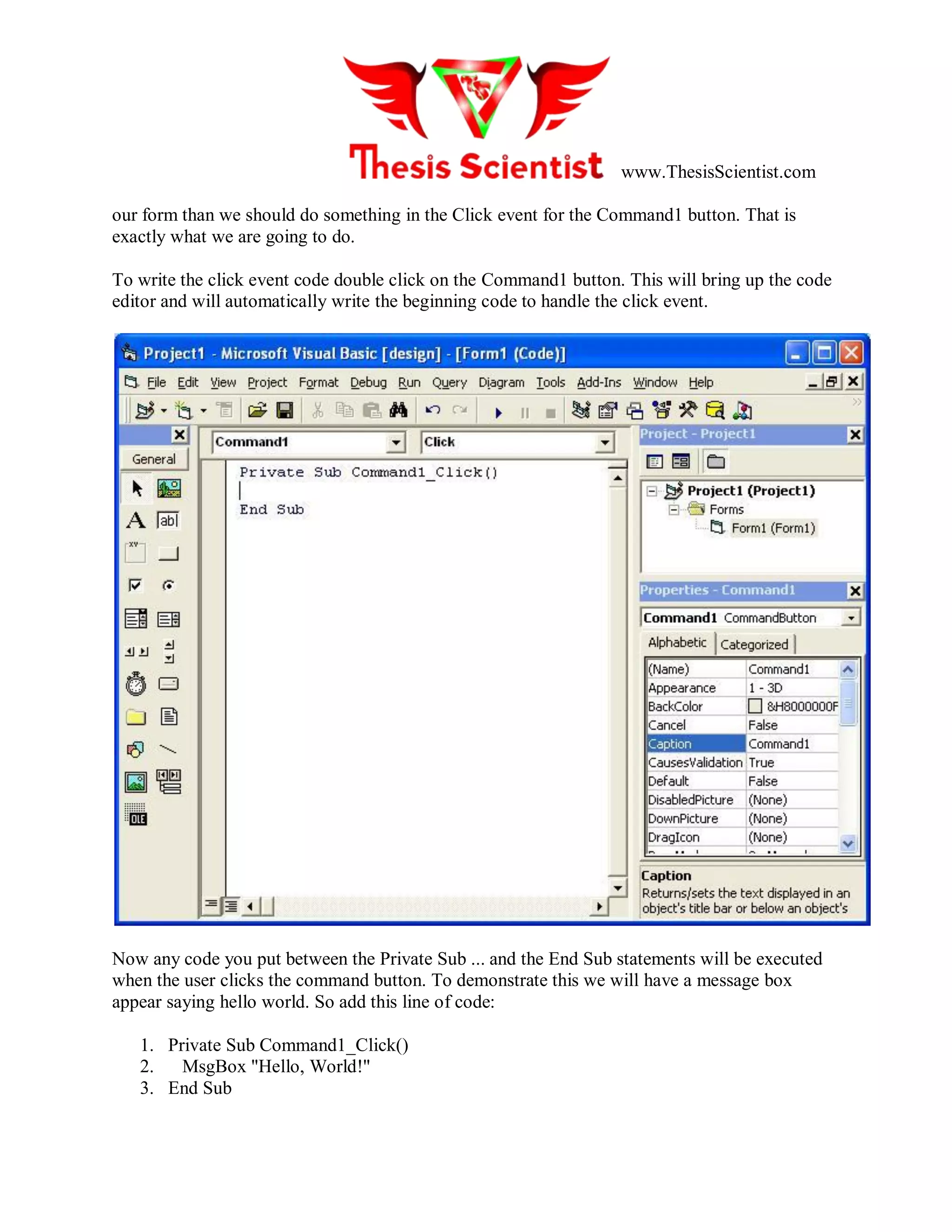 www.ThesisScientist.com
our form than we should do something in the Click event for the Command1 button. That is
exactly what we are going to do.
To write the click event code double click on the Command1 button. This will bring up the code
editor and will automatically write the beginning code to handle the click event.
Now any code you put between the Private Sub ... and the End Sub statements will be executed
when the user clicks the command button. To demonstrate this we will have a message box
appear saying hello world. So add this line of code:
1. Private Sub Command1_Click()
2. MsgBox "Hello, World!"
3. End Sub
 
