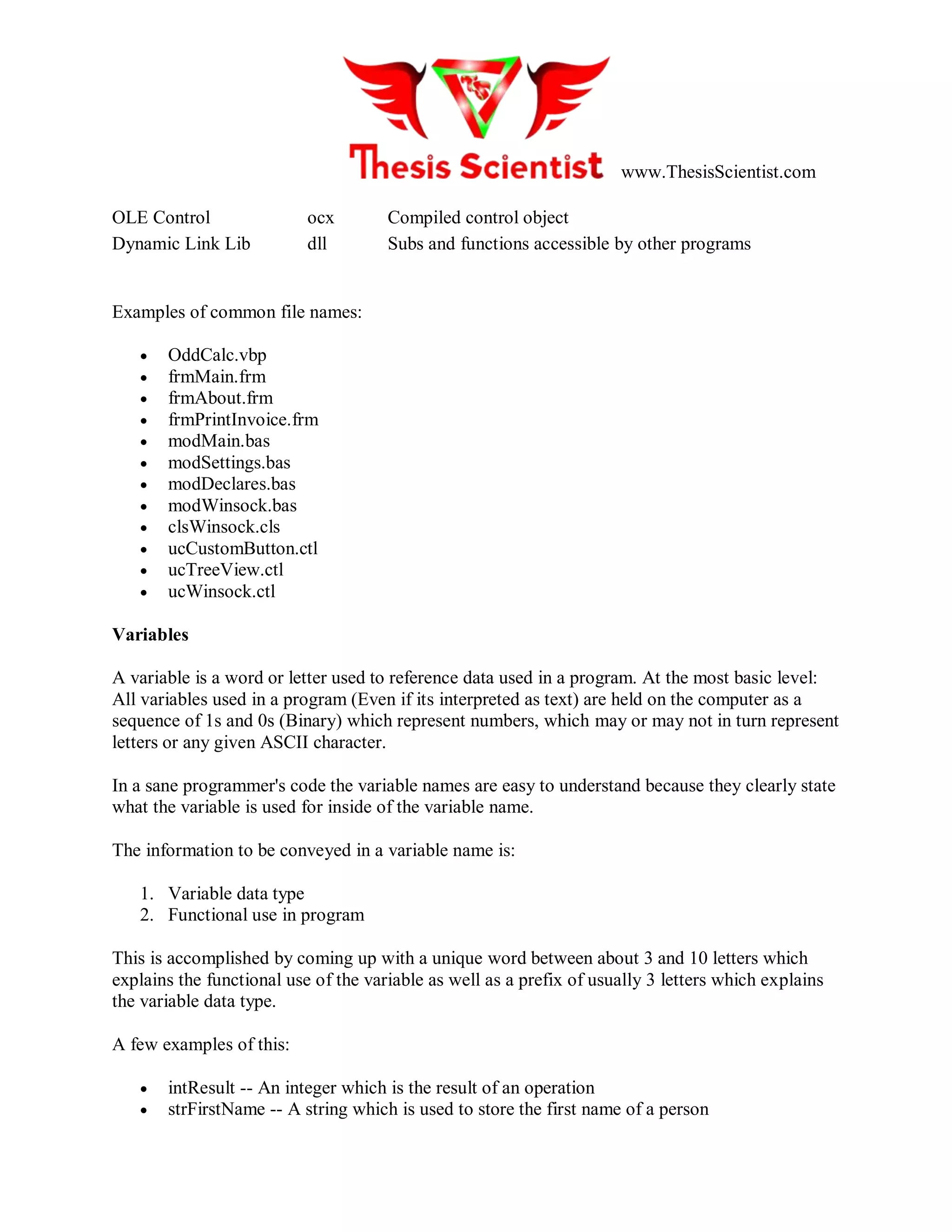 www.ThesisScientist.com
OLE Control ocx Compiled control object
Dynamic Link Lib dll Subs and functions accessible by other programs
Examples of common file names:
 OddCalc.vbp
 frmMain.frm
 frmAbout.frm
 frmPrintInvoice.frm
 modMain.bas
 modSettings.bas
 modDeclares.bas
 modWinsock.bas
 clsWinsock.cls
 ucCustomButton.ctl
 ucTreeView.ctl
 ucWinsock.ctl
Variables
A variable is a word or letter used to reference data used in a program. At the most basic level:
All variables used in a program (Even if its interpreted as text) are held on the computer as a
sequence of 1s and 0s (Binary) which represent numbers, which may or may not in turn represent
letters or any given ASCII character.
In a sane programmer's code the variable names are easy to understand because they clearly state
what the variable is used for inside of the variable name.
The information to be conveyed in a variable name is:
1. Variable data type
2. Functional use in program
This is accomplished by coming up with a unique word between about 3 and 10 letters which
explains the functional use of the variable as well as a prefix of usually 3 letters which explains
the variable data type.
A few examples of this:
 intResult -- An integer which is the result of an operation
 strFirstName -- A string which is used to store the first name of a person
 
