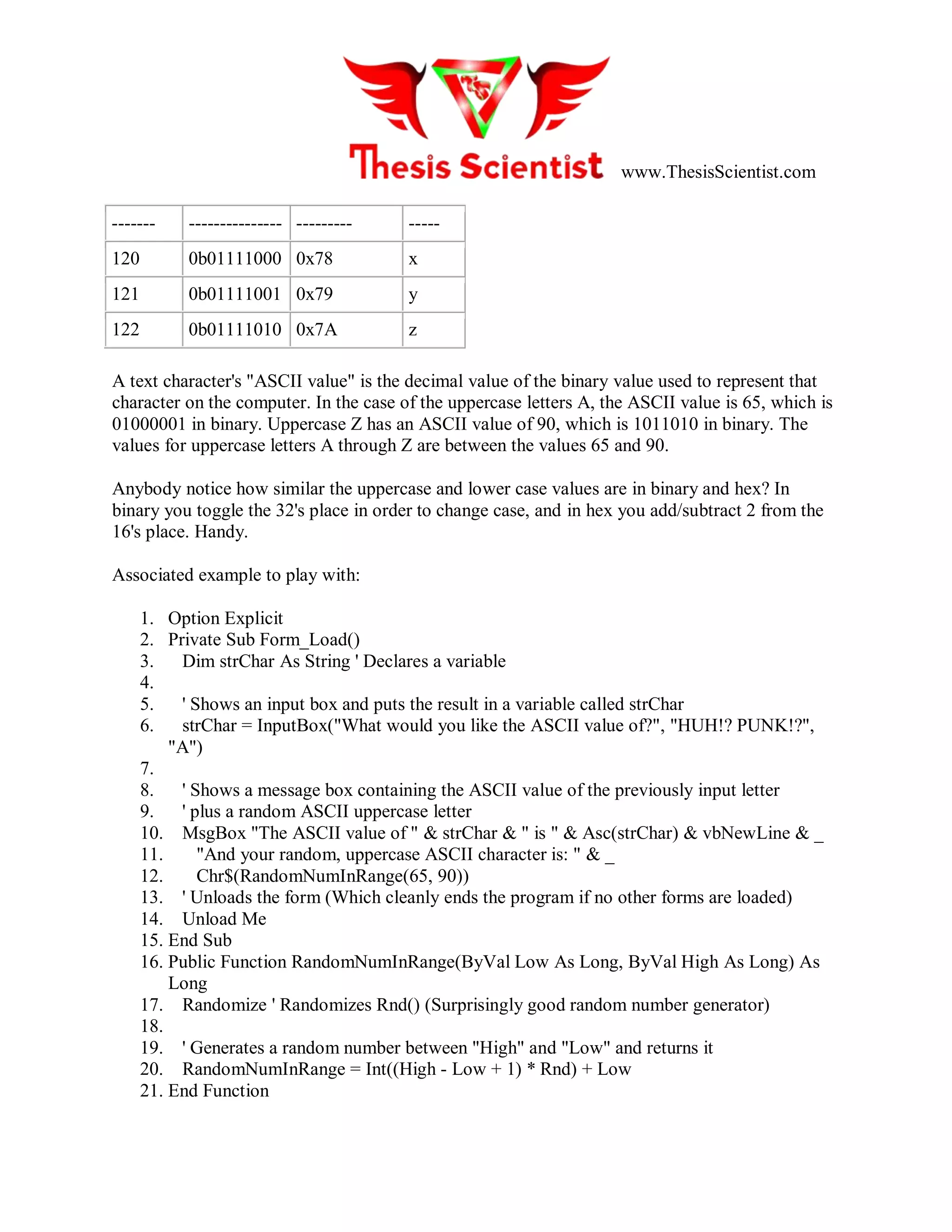 www.ThesisScientist.com
------- --------------- --------- -----
120 0b01111000 0x78 x
121 0b01111001 0x79 y
122 0b01111010 0x7A z
A text character's "ASCII value" is the decimal value of the binary value used to represent that
character on the computer. In the case of the uppercase letters A, the ASCII value is 65, which is
01000001 in binary. Uppercase Z has an ASCII value of 90, which is 1011010 in binary. The
values for uppercase letters A through Z are between the values 65 and 90.
Anybody notice how similar the uppercase and lower case values are in binary and hex? In
binary you toggle the 32's place in order to change case, and in hex you add/subtract 2 from the
16's place. Handy.
Associated example to play with:
1. Option Explicit
2. Private Sub Form_Load()
3. Dim strChar As String ' Declares a variable
4.
5. ' Shows an input box and puts the result in a variable called strChar
6. strChar = InputBox("What would you like the ASCII value of?", "HUH!? PUNK!?",
"A")
7.
8. ' Shows a message box containing the ASCII value of the previously input letter
9. ' plus a random ASCII uppercase letter
10. MsgBox "The ASCII value of " & strChar & " is " & Asc(strChar) & vbNewLine & _
11. "And your random, uppercase ASCII character is: " & _
12. Chr$(RandomNumInRange(65, 90))
13. ' Unloads the form (Which cleanly ends the program if no other forms are loaded)
14. Unload Me
15. End Sub
16. Public Function RandomNumInRange(ByVal Low As Long, ByVal High As Long) As
Long
17. Randomize ' Randomizes Rnd() (Surprisingly good random number generator)
18.
19. ' Generates a random number between "High" and "Low" and returns it
20. RandomNumInRange = Int((High - Low + 1) * Rnd) + Low
21. End Function
 