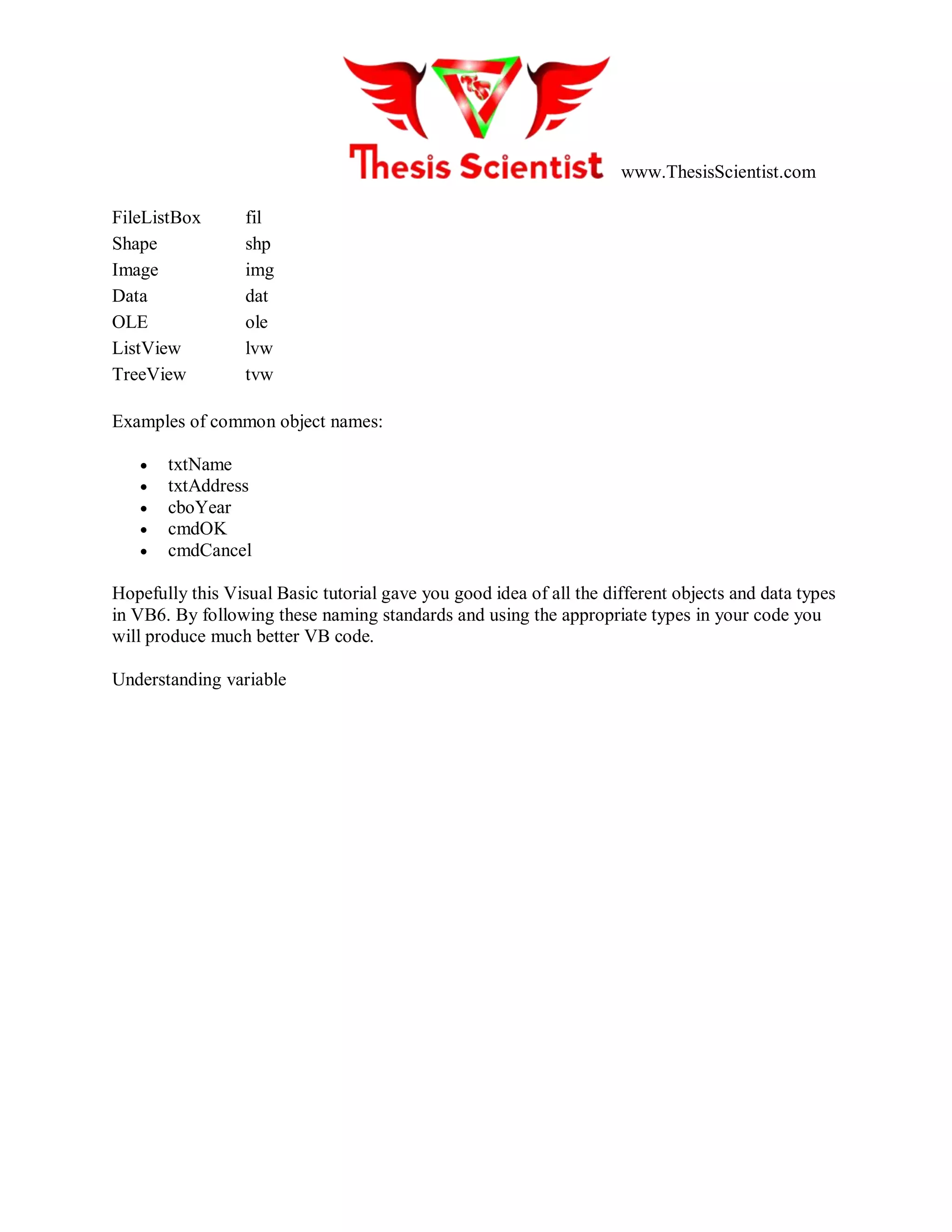 www.ThesisScientist.com
FileListBox fil
Shape shp
Image img
Data dat
OLE ole
ListView lvw
TreeView tvw
Examples of common object names:
 txtName
 txtAddress
 cboYear
 cmdOK
 cmdCancel
Hopefully this Visual Basic tutorial gave you good idea of all the different objects and data types
in VB6. By following these naming standards and using the appropriate types in your code you
will produce much better VB code.
Understanding variable
 