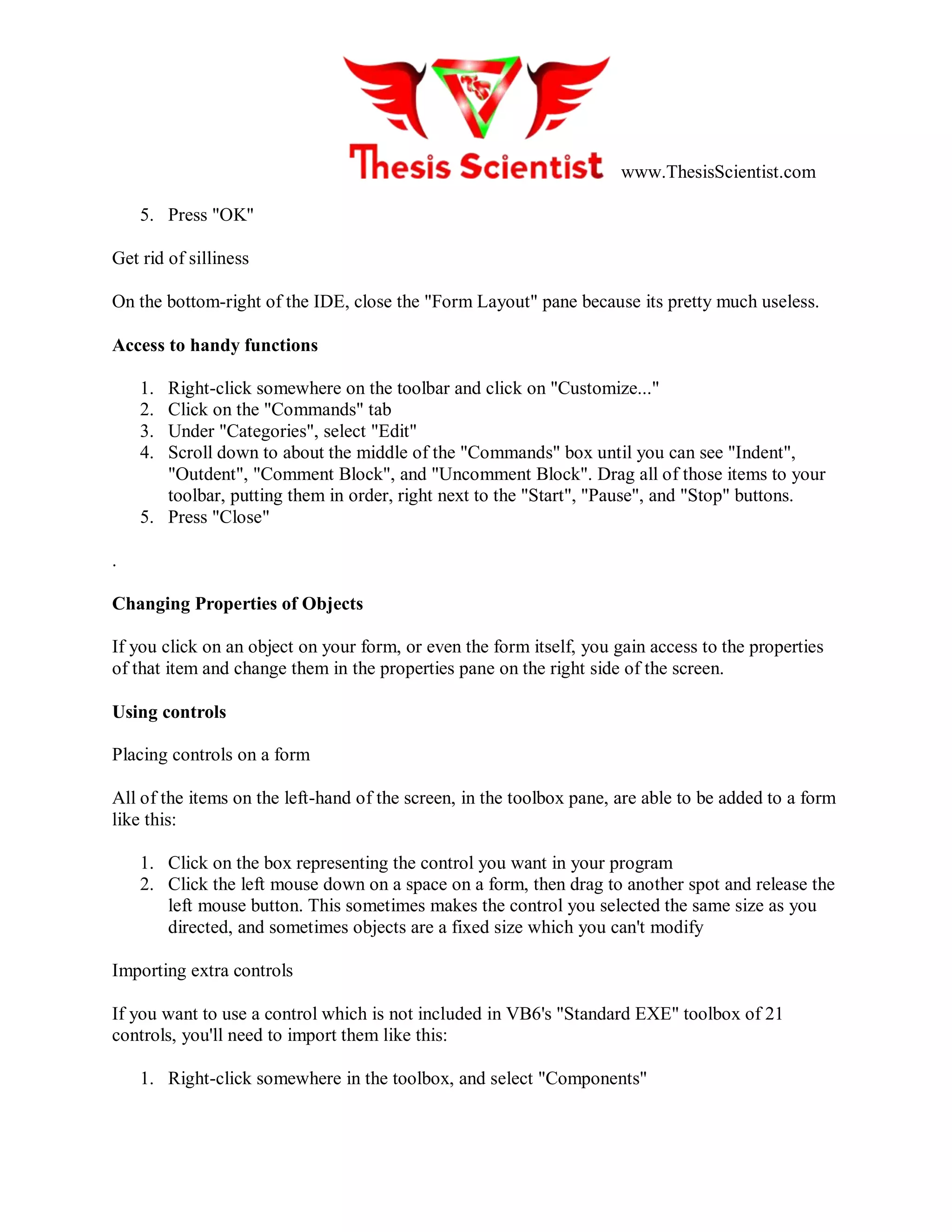 www.ThesisScientist.com
5. Press "OK"
Get rid of silliness
On the bottom-right of the IDE, close the "Form Layout" pane because its pretty much useless.
Access to handy functions
1. Right-click somewhere on the toolbar and click on "Customize..."
2. Click on the "Commands" tab
3. Under "Categories", select "Edit"
4. Scroll down to about the middle of the "Commands" box until you can see "Indent",
"Outdent", "Comment Block", and "Uncomment Block". Drag all of those items to your
toolbar, putting them in order, right next to the "Start", "Pause", and "Stop" buttons.
5. Press "Close"
.
Changing Properties of Objects
If you click on an object on your form, or even the form itself, you gain access to the properties
of that item and change them in the properties pane on the right side of the screen.
Using controls
Placing controls on a form
All of the items on the left-hand of the screen, in the toolbox pane, are able to be added to a form
like this:
1. Click on the box representing the control you want in your program
2. Click the left mouse down on a space on a form, then drag to another spot and release the
left mouse button. This sometimes makes the control you selected the same size as you
directed, and sometimes objects are a fixed size which you can't modify
Importing extra controls
If you want to use a control which is not included in VB6's "Standard EXE" toolbox of 21
controls, you'll need to import them like this:
1. Right-click somewhere in the toolbox, and select "Components"
 