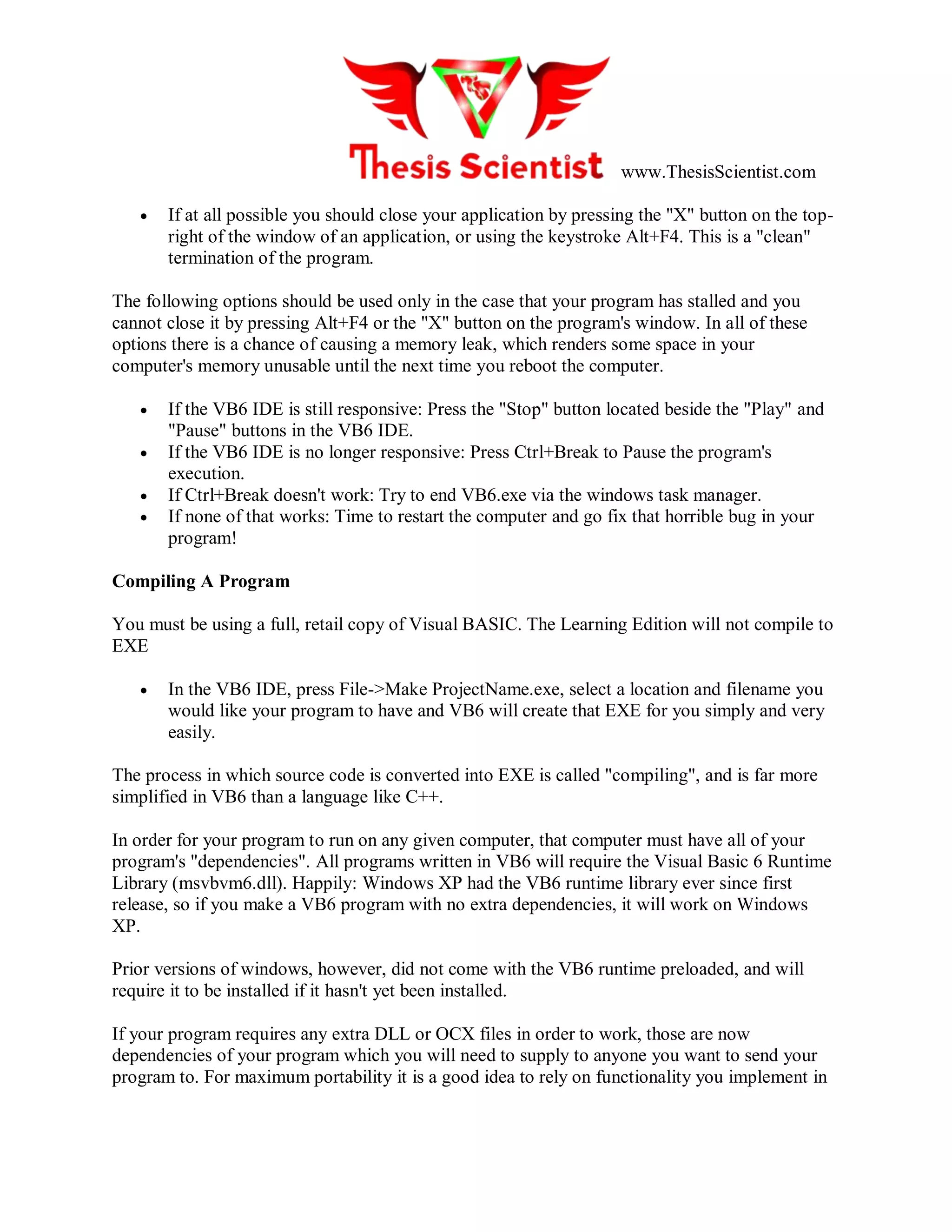 www.ThesisScientist.com
 If at all possible you should close your application by pressing the "X" button on the top-
right of the window of an application, or using the keystroke Alt+F4. This is a "clean"
termination of the program.
The following options should be used only in the case that your program has stalled and you
cannot close it by pressing Alt+F4 or the "X" button on the program's window. In all of these
options there is a chance of causing a memory leak, which renders some space in your
computer's memory unusable until the next time you reboot the computer.
 If the VB6 IDE is still responsive: Press the "Stop" button located beside the "Play" and
"Pause" buttons in the VB6 IDE.
 If the VB6 IDE is no longer responsive: Press Ctrl+Break to Pause the program's
execution.
 If Ctrl+Break doesn't work: Try to end VB6.exe via the windows task manager.
 If none of that works: Time to restart the computer and go fix that horrible bug in your
program!
Compiling A Program
You must be using a full, retail copy of Visual BASIC. The Learning Edition will not compile to
EXE
 In the VB6 IDE, press File->Make ProjectName.exe, select a location and filename you
would like your program to have and VB6 will create that EXE for you simply and very
easily.
The process in which source code is converted into EXE is called "compiling", and is far more
simplified in VB6 than a language like C++.
In order for your program to run on any given computer, that computer must have all of your
program's "dependencies". All programs written in VB6 will require the Visual Basic 6 Runtime
Library (msvbvm6.dll). Happily: Windows XP had the VB6 runtime library ever since first
release, so if you make a VB6 program with no extra dependencies, it will work on Windows
XP.
Prior versions of windows, however, did not come with the VB6 runtime preloaded, and will
require it to be installed if it hasn't yet been installed.
If your program requires any extra DLL or OCX files in order to work, those are now
dependencies of your program which you will need to supply to anyone you want to send your
program to. For maximum portability it is a good idea to rely on functionality you implement in
 