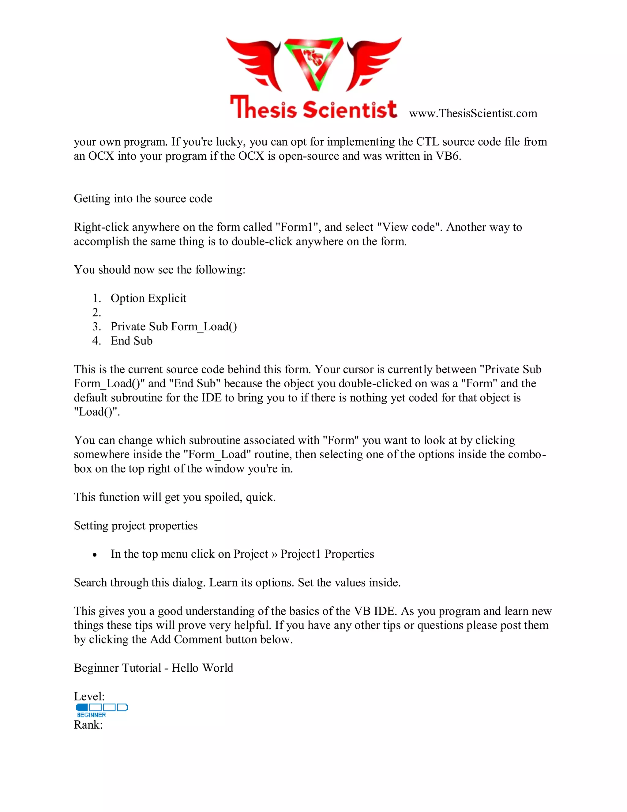 www.ThesisScientist.com
your own program. If you're lucky, you can opt for implementing the CTL source code file from
an OCX into your program if the OCX is open-source and was written in VB6.
Getting into the source code
Right-click anywhere on the form called "Form1", and select "View code". Another way to
accomplish the same thing is to double-click anywhere on the form.
You should now see the following:
1. Option Explicit
2.
3. Private Sub Form_Load()
4. End Sub
This is the current source code behind this form. Your cursor is currently between "Private Sub
Form_Load()" and "End Sub" because the object you double-clicked on was a "Form" and the
default subroutine for the IDE to bring you to if there is nothing yet coded for that object is
"Load()".
You can change which subroutine associated with "Form" you want to look at by clicking
somewhere inside the "Form_Load" routine, then selecting one of the options inside the combo-
box on the top right of the window you're in.
This function will get you spoiled, quick.
Setting project properties
 In the top menu click on Project » Project1 Properties
Search through this dialog. Learn its options. Set the values inside.
This gives you a good understanding of the basics of the VB IDE. As you program and learn new
things these tips will prove very helpful. If you have any other tips or questions please post them
by clicking the Add Comment button below.
Beginner Tutorial - Hello World
Level:
Rank:
 