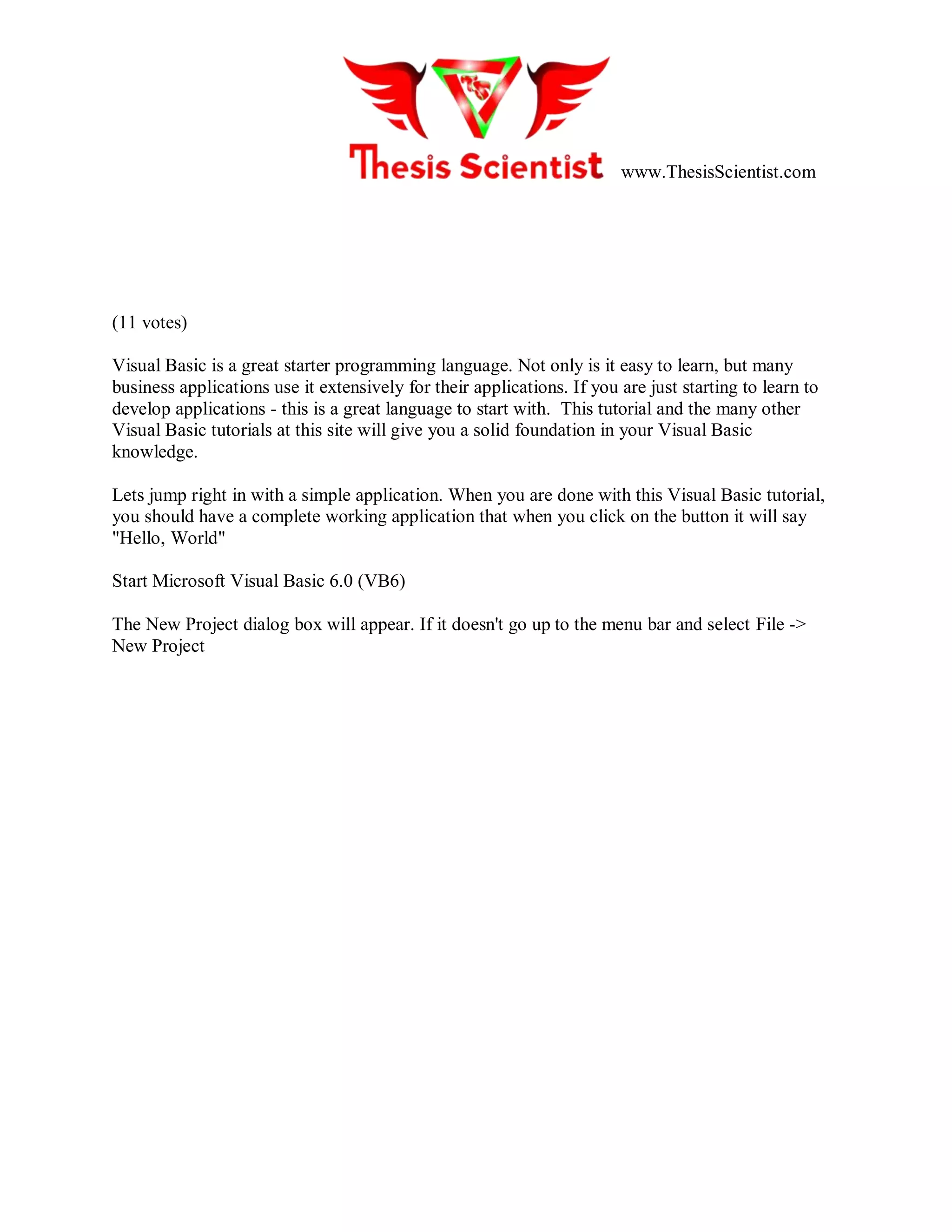 www.ThesisScientist.com
(11 votes)
Visual Basic is a great starter programming language. Not only is it easy to learn, but many
business applications use it extensively for their applications. If you are just starting to learn to
develop applications - this is a great language to start with. This tutorial and the many other
Visual Basic tutorials at this site will give you a solid foundation in your Visual Basic
knowledge.
Lets jump right in with a simple application. When you are done with this Visual Basic tutorial,
you should have a complete working application that when you click on the button it will say
"Hello, World"
Start Microsoft Visual Basic 6.0 (VB6)
The New Project dialog box will appear. If it doesn't go up to the menu bar and select File ->
New Project
 