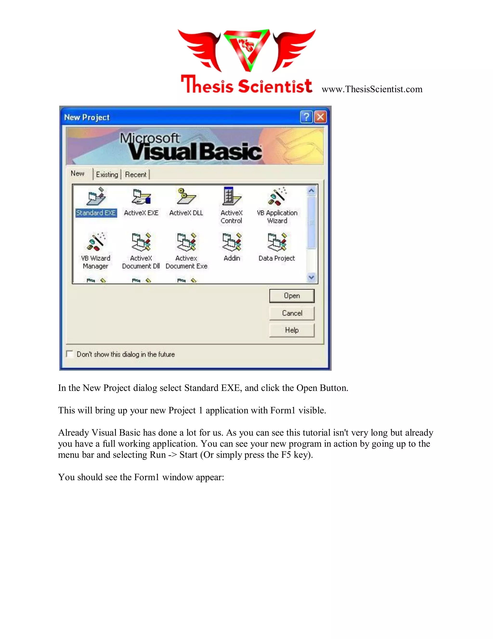 www.ThesisScientist.com
In the New Project dialog select Standard EXE, and click the Open Button.
This will bring up your new Project 1 application with Form1 visible.
Already Visual Basic has done a lot for us. As you can see this tutorial isn't very long but already
you have a full working application. You can see your new program in action by going up to the
menu bar and selecting Run -> Start (Or simply press the F5 key).
You should see the Form1 window appear:
 