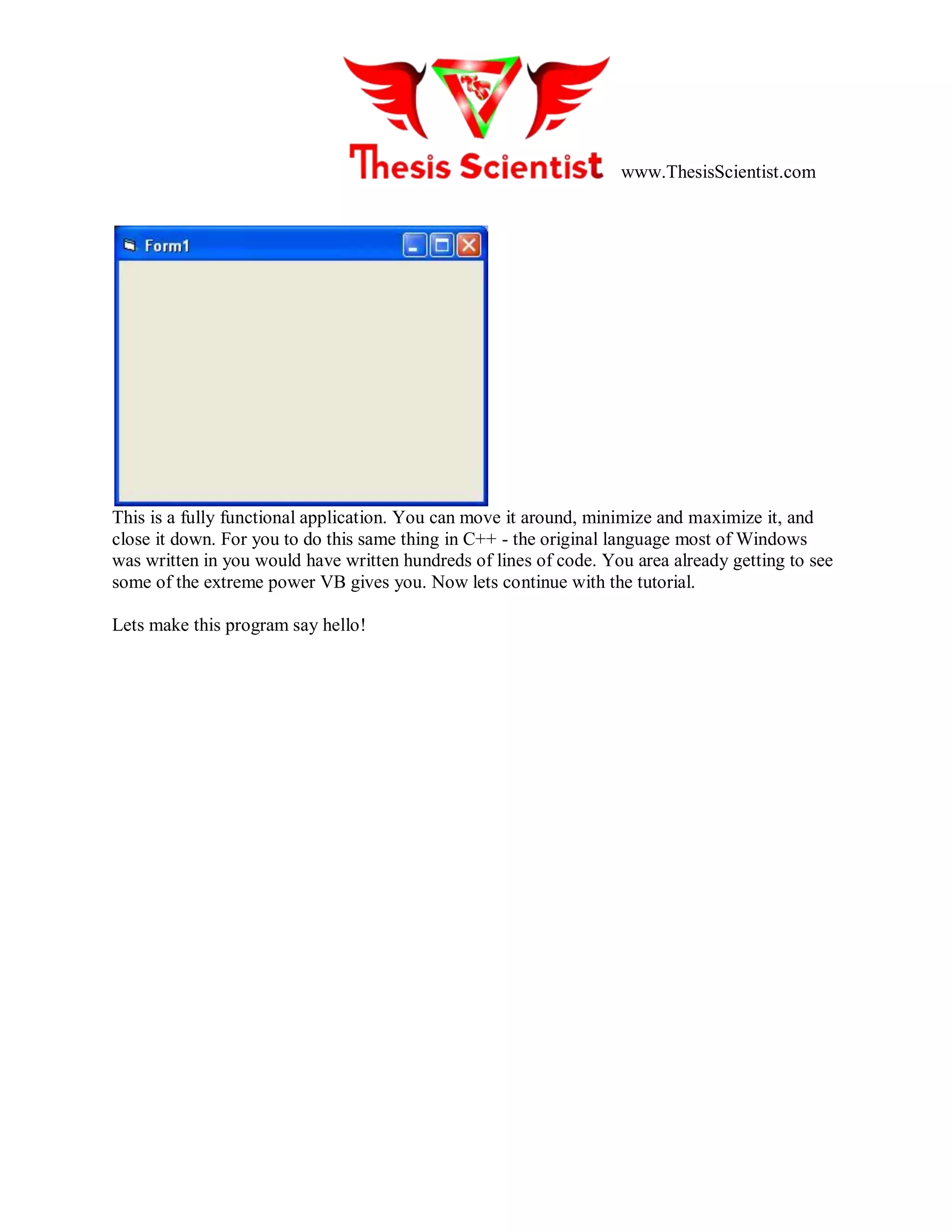 www.ThesisScientist.com
This is a fully functional application. You can move it around, minimize and maximize it, and
close it down. For you to do this same thing in C++ - the original language most of Windows
was written in you would have written hundreds of lines of code. You area already getting to see
some of the extreme power VB gives you. Now lets continue with the tutorial.
Lets make this program say hello!
 