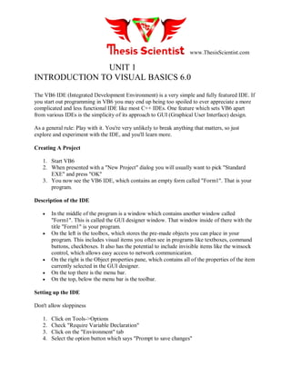 www.ThesisScientist.com
UNIT 1
INTRODUCTION TO VISUAL BASICS 6.0
The VB6 IDE (Integrated Development Environment) is a very simple and fully featured IDE. If
you start out programming in VB6 you may end up being too spoiled to ever appreciate a more
complicated and less functional IDE like most C++ IDEs. One feature which sets VB6 apart
from various IDEs is the simplicity of its approach to GUI (Graphical User Interface) design.
As a general rule: Play with it. You're very unlikely to break anything that matters, so just
explore and experiment with the IDE, and you'll learn more.
Creating A Project
1. Start VB6
2. When presented with a "New Project" dialog you will usually want to pick "Standard
EXE" and press "OK"
3. You now see the VB6 IDE, which contains an empty form called "Form1". That is your
program.
Description of the IDE
 In the middle of the program is a window which contains another window called
"Form1". This is called the GUI designer window. That window inside of there with the
title "Form1" is your program.
 On the left is the toolbox, which stores the pre-made objects you can place in your
program. This includes visual items you often see in programs like textboxes, command
buttons, checkboxes. It also has the potential to include invisible items like the winsock
control, which allows easy access to network communication.
 On the right is the Object properties pane, which contains all of the properties of the item
currently selected in the GUI designer.
 On the top there is the menu bar.
 On the top, below the menu bar is the toolbar.
Setting up the IDE
Don't allow sloppiness
1. Click on Tools->Options
2. Check "Require Variable Declaration"
3. Click on the "Environment" tab
4. Select the option button which says "Prompt to save changes"
 