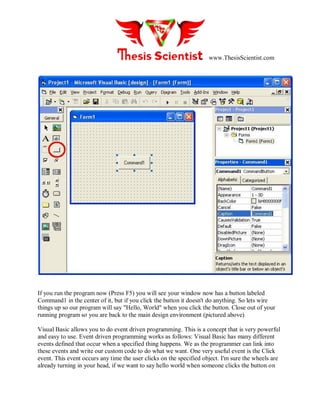 www.ThesisScientist.com
If you run the program now (Press F5) you will see your window now has a button labeled
Command1 in the center of it, but if you click the button it doesn't do anything. So lets wire
things up so our program will say "Hello, World" when you click the button. Close out of your
running program so you are back to the main design environment (pictured above)
Visual Basic allows you to do event driven programming. This is a concept that is very powerful
and easy to use. Event driven programming works as follows: Visual Basic has many different
events defined that occur when a specified thing happens. We as the programmer can link into
these events and write our custom code to do what we want. One very useful event is the Click
event. This event occurs any time the user clicks on the specified object. I'm sure the wheels are
already turning in your head, if we want to say hello world when someone clicks the button on
 