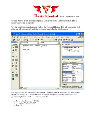 www.ThesisScientist.com
our form than we should do something in the Click event for the Command1 button. That is
exactly what we are going to do.
To write the click event code double click on the Command1 button. This will bring up the code
editor and will automatically write the beginning code to handle the click event.
Now any code you put between the Private Sub ... and the End Sub statements will be executed
when the user clicks the command button. To demonstrate this we will have a message box
appear saying hello world. So add this line of code:
1. Private Sub Command1_Click()
2. MsgBox "Hello, World!"
3. End Sub
 