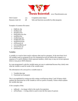 www.ThesisScientist.com
OLE Control ocx Compiled control object
Dynamic Link Lib dll Subs and functions accessible by other programs
Examples of common file names:
 OddCalc.vbp
 frmMain.frm
 frmAbout.frm
 frmPrintInvoice.frm
 modMain.bas
 modSettings.bas
 modDeclares.bas
 modWinsock.bas
 clsWinsock.cls
 ucCustomButton.ctl
 ucTreeView.ctl
 ucWinsock.ctl
Variables
A variable is a word or letter used to reference data used in a program. At the most basic level:
All variables used in a program (Even if its interpreted as text) are held on the computer as a
sequence of 1s and 0s (Binary) which represent numbers, which may or may not in turn represent
letters or any given ASCII character.
In a sane programmer's code the variable names are easy to understand because they clearly state
what the variable is used for inside of the variable name.
The information to be conveyed in a variable name is:
1. Variable data type
2. Functional use in program
This is accomplished by coming up with a unique word between about 3 and 10 letters which
explains the functional use of the variable as well as a prefix of usually 3 letters which explains
the variable data type.
A few examples of this:
 intResult -- An integer which is the result of an operation
 strFirstName -- A string which is used to store the first name of a person
 