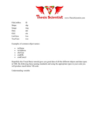 www.ThesisScientist.com
FileListBox fil
Shape shp
Image img
Data dat
OLE ole
ListView lvw
TreeView tvw
Examples of common object names:
 txtName
 txtAddress
 cboYear
 cmdOK
 cmdCancel
Hopefully this Visual Basic tutorial gave you good idea of all the different objects and data types
in VB6. By following these naming standards and using the appropriate types in your code you
will produce much better VB code.
Understanding variable
 