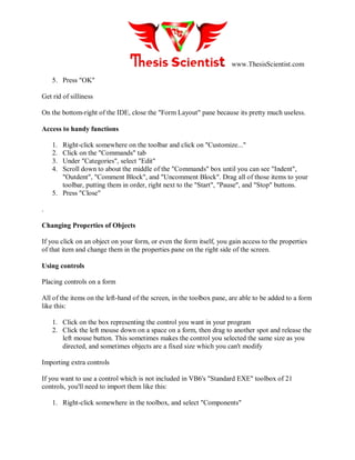 www.ThesisScientist.com
5. Press "OK"
Get rid of silliness
On the bottom-right of the IDE, close the "Form Layout" pane because its pretty much useless.
Access to handy functions
1. Right-click somewhere on the toolbar and click on "Customize..."
2. Click on the "Commands" tab
3. Under "Categories", select "Edit"
4. Scroll down to about the middle of the "Commands" box until you can see "Indent",
"Outdent", "Comment Block", and "Uncomment Block". Drag all of those items to your
toolbar, putting them in order, right next to the "Start", "Pause", and "Stop" buttons.
5. Press "Close"
.
Changing Properties of Objects
If you click on an object on your form, or even the form itself, you gain access to the properties
of that item and change them in the properties pane on the right side of the screen.
Using controls
Placing controls on a form
All of the items on the left-hand of the screen, in the toolbox pane, are able to be added to a form
like this:
1. Click on the box representing the control you want in your program
2. Click the left mouse down on a space on a form, then drag to another spot and release the
left mouse button. This sometimes makes the control you selected the same size as you
directed, and sometimes objects are a fixed size which you can't modify
Importing extra controls
If you want to use a control which is not included in VB6's "Standard EXE" toolbox of 21
controls, you'll need to import them like this:
1. Right-click somewhere in the toolbox, and select "Components"
 