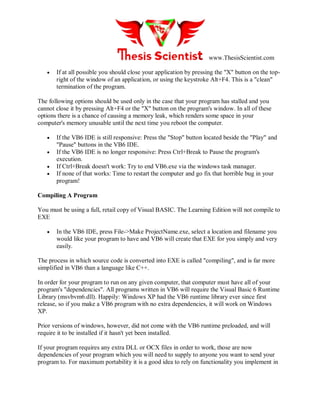 www.ThesisScientist.com
 If at all possible you should close your application by pressing the "X" button on the top-
right of the window of an application, or using the keystroke Alt+F4. This is a "clean"
termination of the program.
The following options should be used only in the case that your program has stalled and you
cannot close it by pressing Alt+F4 or the "X" button on the program's window. In all of these
options there is a chance of causing a memory leak, which renders some space in your
computer's memory unusable until the next time you reboot the computer.
 If the VB6 IDE is still responsive: Press the "Stop" button located beside the "Play" and
"Pause" buttons in the VB6 IDE.
 If the VB6 IDE is no longer responsive: Press Ctrl+Break to Pause the program's
execution.
 If Ctrl+Break doesn't work: Try to end VB6.exe via the windows task manager.
 If none of that works: Time to restart the computer and go fix that horrible bug in your
program!
Compiling A Program
You must be using a full, retail copy of Visual BASIC. The Learning Edition will not compile to
EXE
 In the VB6 IDE, press File->Make ProjectName.exe, select a location and filename you
would like your program to have and VB6 will create that EXE for you simply and very
easily.
The process in which source code is converted into EXE is called "compiling", and is far more
simplified in VB6 than a language like C++.
In order for your program to run on any given computer, that computer must have all of your
program's "dependencies". All programs written in VB6 will require the Visual Basic 6 Runtime
Library (msvbvm6.dll). Happily: Windows XP had the VB6 runtime library ever since first
release, so if you make a VB6 program with no extra dependencies, it will work on Windows
XP.
Prior versions of windows, however, did not come with the VB6 runtime preloaded, and will
require it to be installed if it hasn't yet been installed.
If your program requires any extra DLL or OCX files in order to work, those are now
dependencies of your program which you will need to supply to anyone you want to send your
program to. For maximum portability it is a good idea to rely on functionality you implement in
 