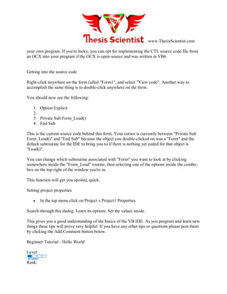 www.ThesisScientist.com
your own program. If you're lucky, you can opt for implementing the CTL source code file from
an OCX into your program if the OCX is open-source and was written in VB6.
Getting into the source code
Right-click anywhere on the form called "Form1", and select "View code". Another way to
accomplish the same thing is to double-click anywhere on the form.
You should now see the following:
1. Option Explicit
2.
3. Private Sub Form_Load()
4. End Sub
This is the current source code behind this form. Your cursor is currently between "Private Sub
Form_Load()" and "End Sub" because the object you double-clicked on was a "Form" and the
default subroutine for the IDE to bring you to if there is nothing yet coded for that object is
"Load()".
You can change which subroutine associated with "Form" you want to look at by clicking
somewhere inside the "Form_Load" routine, then selecting one of the options inside the combo-
box on the top right of the window you're in.
This function will get you spoiled, quick.
Setting project properties
 In the top menu click on Project » Project1 Properties
Search through this dialog. Learn its options. Set the values inside.
This gives you a good understanding of the basics of the VB IDE. As you program and learn new
things these tips will prove very helpful. If you have any other tips or questions please post them
by clicking the Add Comment button below.
Beginner Tutorial - Hello World
Level:
Rank:
 