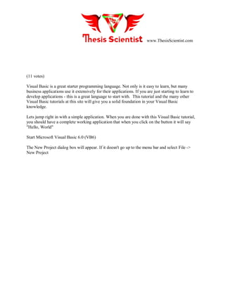 www.ThesisScientist.com
(11 votes)
Visual Basic is a great starter programming language. Not only is it easy to learn, but many
business applications use it extensively for their applications. If you are just starting to learn to
develop applications - this is a great language to start with. This tutorial and the many other
Visual Basic tutorials at this site will give you a solid foundation in your Visual Basic
knowledge.
Lets jump right in with a simple application. When you are done with this Visual Basic tutorial,
you should have a complete working application that when you click on the button it will say
"Hello, World"
Start Microsoft Visual Basic 6.0 (VB6)
The New Project dialog box will appear. If it doesn't go up to the menu bar and select File ->
New Project
 