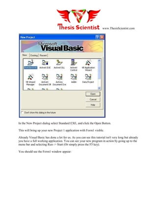 www.ThesisScientist.com
In the New Project dialog select Standard EXE, and click the Open Button.
This will bring up your new Project 1 application with Form1 visible.
Already Visual Basic has done a lot for us. As you can see this tutorial isn't very long but already
you have a full working application. You can see your new program in action by going up to the
menu bar and selecting Run -> Start (Or simply press the F5 key).
You should see the Form1 window appear:
 