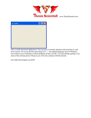 www.ThesisScientist.com
This is a fully functional application. You can move it around, minimize and maximize it, and
close it down. For you to do this same thing in C++ - the original language most of Windows
was written in you would have written hundreds of lines of code. You area already getting to see
some of the extreme power VB gives you. Now lets continue with the tutorial.
Lets make this program say hello!
 