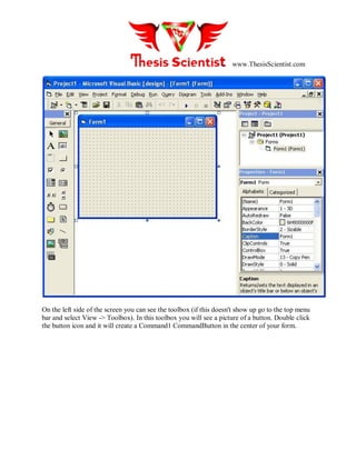 www.ThesisScientist.com
On the left side of the screen you can see the toolbox (if this doesn't show up go to the top menu
bar and select View -> Toolbox). In this toolbox you will see a picture of a button. Double click
the button icon and it will create a Command1 CommandButton in the center of your form.
 