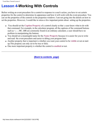 Visual Basic Tutorial Lesson 4


Lesson 4-Working With Controls
Before writing an event procedure for a control to response to a user's action, you have to set certain
properties for the control to determine its appearance and how it will work with the event procedure. You
can set the properties of the controls in the properties windows. I am not going into the details on how to
set the properties. However, I would like to stress a few important points about setting up the properties.

     q    You should set the Caption Property of a control clearly so that a user know what to do with
         that command. For example, in the calculator program, all the captions of the command buttons
         such as +, - , MC ,MR are commonly found in an ordinary calculator, a user should have no
         problem in manipulating the buttons.
     q   You should set a meaningful name for the Name Property because it is easier for you to write
         and read the event procedure and easier to debug your program later.
     q   Another property that is important is whether you want your control to be visible or not at start
         up.This property can only set to be true or false.
     q   One more important property is whether the control is enabled or not.




                                                   [Back to contents page]




 http://www.vbtutor.net/lesson4.html [2/23/2003 1:56:35 PM]
 