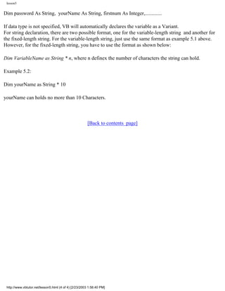 lesson5


Dim password As String, yourName As String, firstnum As Integer,.............

If data type is not specified, VB will automatically declares the variable as a Variant.
For string declaration, there are two possible format, one for the variable-length string and another for
the fixed-length string. For the variable-length string, just use the same format as example 5.1 above.
However, for the fixed-length string, you have to use the format as shown below:

Dim VariableName as String * n, where n definex the number of characters the string can hold.

Example 5.2:

Dim yourName as String * 10

yourName can holds no more than 10 Characters.



                                                        [Back to contents page]




 http://www.vbtutor.net/lesson5.html (4 of 4) [2/23/2003 1:56:40 PM]
 