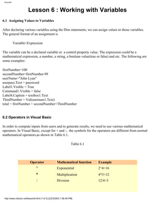 lesson6


                        Lesson 6 : Working with Variables
6.1 Assigning Values to Variables

After declaring various variables using the Dim statements, we can assign values to those variables.
The general format of an assignment is

           Variable=Expression

The variable can be a declared variable or a control property value. The expression could be a
mathematical expression, a number, a string, a boolean value(true or false) and etc. The following are
some examples:

firstNumber=100
secondNumber=firstNumber-99
userName="John Lyan"
userpass.Text = password
Label1.Visible = True
Command1.Visible = false
Label4.Caption = textbox1.Text
ThirdNumber = Val(usernum1.Text)
total = firstNumber + secondNumber+ThirdNumber


6.2 Operators in Visual Basic

In order to compute inputs from users and to generate results, we need to use various mathematical
operators. In Visual Basic, except for + and -, the symbols for the operators are different from normal
mathematical operators,as shown in Table 6.1.

                                                                  Table 6.1




                          Operator                  Mathematical function     Example
                                ^                   Exponential               2^4=16
                                *                   Multiplication            4*3=12
                                /                   Division                  12/4=3



 http://www.vbtutor.net/lesson6.html (1 of 2) [2/23/2003 1:56:48 PM]
 