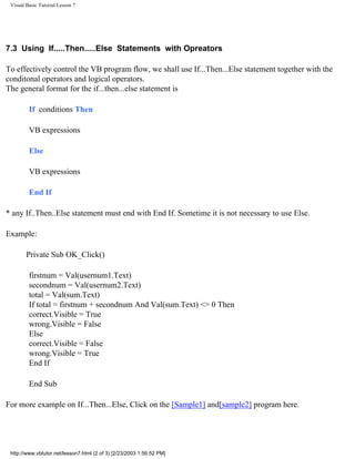 Visual Basic Tutorial Lesson 7




7.3 Using If.....Then.....Else Statements with Opreators

To effectively control the VB program flow, we shall use If...Then...Else statement together with the
conditonal operators and logical operators.
The general format for the if...then...else statement is

         If conditions Then

         VB expressions

         Else

         VB expressions

         End If

* any If..Then..Else statement must end with End If. Sometime it is not necessary to use Else.

Example:

        Private Sub OK_Click()

         firstnum = Val(usernum1.Text)
         secondnum = Val(usernum2.Text)
         total = Val(sum.Text)
         If total = firstnum + secondnum And Val(sum.Text) <> 0 Then
         correct.Visible = True
         wrong.Visible = False
         Else
         correct.Visible = False
         wrong.Visible = True
         End If

         End Sub

For more example on If...Then...Else, Click on the [Sample1] and[sample2] program here.




 http://www.vbtutor.net/lesson7.html (2 of 3) [2/23/2003 1:56:52 PM]
 