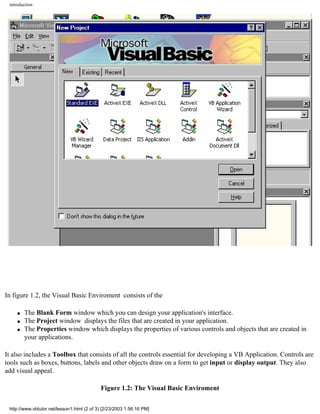 introduction




In figure 1.2, the Visual Basic Enviroment consists of the

     q   The Blank Form window which you can design your application's interface.
     q   The Project window displays the files that are created in your application.
     q   The Properties window which displays the properties of various controls and objects that are created in
         your applications.

It also includes a Toolbox that consists of all the controls essential for developing a VB Application. Controls are
tools such as boxes, buttons, labels and other objects draw on a form to get input or display output. They also
add visual appeal.

                                            Figure 1.2: The Visual Basic Enviroment

 http://www.vbtutor.net/lesson1.html (2 of 3) [2/23/2003 1:56:16 PM]
 
