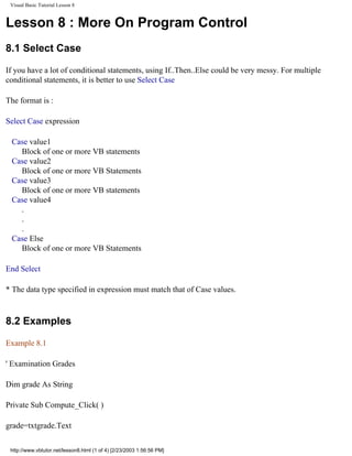 Visual Basic Tutorial Lesson 8


Lesson 8 : More On Program Control
8.1 Select Case

If you have a lot of conditional statements, using If..Then..Else could be very messy. For multiple
conditional statements, it is better to use Select Case

The format is :

Select Case expression

 Case value1
   Block of one or more VB statements
 Case value2
   Block of one or more VB Statements
 Case value3
   Block of one or more VB statements
 Case value4
   .
   .
   .
 Case Else
   Block of one or more VB Statements

End Select

* The data type specified in expression must match that of Case values.



8.2 Examples

Example 8.1

' Examination Grades

Dim grade As String

Private Sub Compute_Click( )

grade=txtgrade.Text

 http://www.vbtutor.net/lesson8.html (1 of 4) [2/23/2003 1:56:56 PM]
 