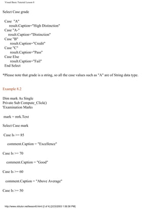Visual Basic Tutorial Lesson 8



Select Case grade

 Case "A"
    result.Caption="High Distinction"
 Case "A-"
   result.Caption="Distinction"
 Case "B"
     result.Caption="Credit"
 Case "C"
     result.Caption="Pass"
 Case Else
     result.Caption="Fail"
 End Select

*Please note that grade is a string, so all the case values such as "A" are of String data type.


Example 8.2

Dim mark As Single
Private Sub Compute_Click()
'Examination Marks

mark = mrk.Text

Select Case mark

Case Is >= 85

   comment.Caption = "Excellence"

Case Is >= 70

  comment.Caption = "Good"

Case Is >= 60

 comment.Caption = "Above Average"

Case Is >= 50



 http://www.vbtutor.net/lesson8.html (2 of 4) [2/23/2003 1:56:56 PM]
 