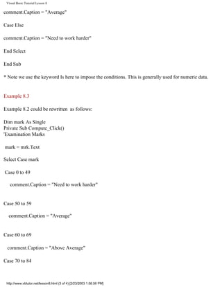 Visual Basic Tutorial Lesson 8

comment.Caption = "Average"

Case Else

comment.Caption = "Need to work harder"

End Select

End Sub

* Note we use the keyword Is here to impose the conditions. This is generally used for numeric data.


Example 8.3

Example 8.2 could be rewritten as follows:

Dim mark As Single
Private Sub Compute_Click()
'Examination Marks

mark = mrk.Text

Select Case mark

Case 0 to 49

   comment.Caption = "Need to work harder"


Case 50 to 59

  comment.Caption = "Average"


Case 60 to 69

 comment.Caption = "Above Average"

Case 70 to 84



 http://www.vbtutor.net/lesson8.html (3 of 4) [2/23/2003 1:56:56 PM]
 