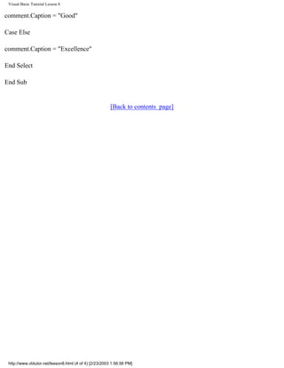 Visual Basic Tutorial Lesson 8

comment.Caption = "Good"

Case Else

comment.Caption = "Excellence"

End Select

End Sub


                                                        [Back to contents page]




 http://www.vbtutor.net/lesson8.html (4 of 4) [2/23/2003 1:56:56 PM]
 