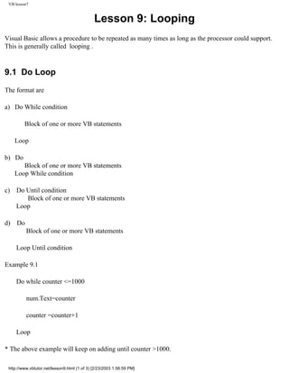 VB lesson7


                                              Lesson 9: Looping
Visual Basic allows a procedure to be repeated as many times as long as the processor could support.
This is generally called looping .



9.1 Do Loop

The format are

a) Do While condition

         Block of one or more VB statements

     Loop

b) Do
        Block of one or more VB statements
     Loop While condition

c)   Do Until condition
        Block of one or more VB statements
     Loop

d)   Do
          Block of one or more VB statements

     Loop Until condition

Example 9.1

     Do while counter <=1000

          num.Text=counter

          counter =counter+1

     Loop

* The above example will keep on adding until counter >1000.

 http://www.vbtutor.net/lesson9.html (1 of 3) [2/23/2003 1:56:59 PM]
 