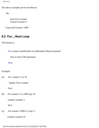 VB lesson7



The above example can be rewritten as

      Do

              num.Text=counter
              counter=counter+1

      Loop until counter>1000



9.2 For....Next Loop

The format is:


         For counter=startNumber to endNumber (Step increment)

              One or more VB statements

         Next


Example:

(a)      For counter=1 to 10

           display.Text=counter

        Next

(b)     For counter=1 to 1000 step 10

        counter=counter+1

        Next

(c)      For counter=1000 to 5 step -5

       counter=counter-10



 http://www.vbtutor.net/lesson9.html (2 of 3) [2/23/2003 1:56:59 PM]
 