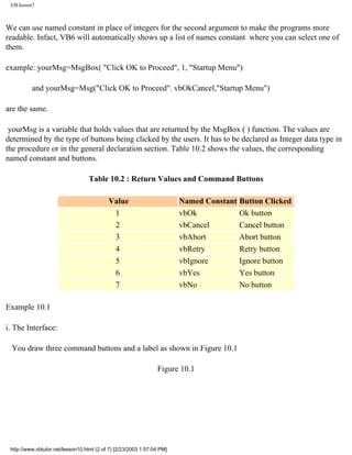 VB lesson7



We can use named constant in place of integers for the second argument to make the programs more
readable. Infact, VB6 will automatically shows up a list of names constant where you can select one of
them.

example: yourMsg=MsgBox( "Click OK to Proceed", 1, "Startup Menu")

          and yourMsg=Msg("Click OK to Proceed". vbOkCancel,"Startup Menu")

are the same.

 yourMsg is a variable that holds values that are returned by the MsgBox ( ) function. The values are
determined by the type of buttons being clicked by the users. It has to be declared as Integer data type in
the procedure or in the general declaration section. Table 10.2 shows the values, the corresponding
named constant and buttons.

                                   Table 10.2 : Return Values and Command Buttons

                                           Value                        Named Constant Button Clicked
                                            1                           vbOk           Ok button
                                            2                           vbCancel       Cancel button
                                            3                           vbAbort        Abort button
                                            4                           vbRetry        Retry button
                                            5                           vbIgnore       Ignore button
                                            6                           vbYes          Yes button
                                            7                           vbNo           No button

Example 10.1

i. The Interface:

 You draw three command buttons and a label as shown in Figure 10.1

                                                                Figure 10.1




 http://www.vbtutor.net/lesson10.html (2 of 7) [2/23/2003 1:57:04 PM]
 