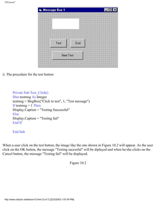 VB lesson7




ii. The procedure for the test button:




        Private Sub Test_Click()
        Dim testmsg As Integer
        testmsg = MsgBox("Click to test", 1, "Test message")
        If testmsg = 1 Then
        Display.Caption = "Testing Successful"
        Else
        Display.Caption = "Testing fail"
        End If

        End Sub


When a user click on the test button, the image like the one shown in Figure 10.2 will appear. As the user
click on the OK button, the message "Testing sucessful" will be diplayed and when he/she clicks on the
Cancel button, the message "Testing fail" will be displayed.

                                                                Figure 10.2




 http://www.vbtutor.net/lesson10.html (3 of 7) [2/23/2003 1:57:04 PM]
 