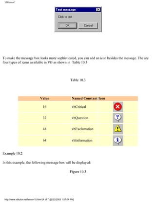 VB lesson7




To make the message box looks more sophisticated, you can add an icon besides the message. The are
four types of icons available in VB as shown in Table 10.3



                                                                 Table 10.3




                                   Value                          Named Constant Icon

                                      16                          vbCritical


                                      32                          vbQuestion


                                      48                          vbExclamation


                                      64                          vbInformation


Example 10.2

In this example, the following message box will be displayed:

                                                                Figure 10.3




 http://www.vbtutor.net/lesson10.html (4 of 7) [2/23/2003 1:57:04 PM]
 