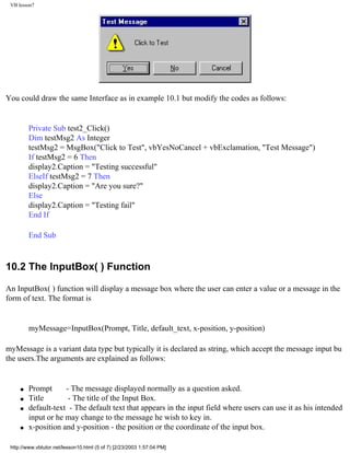 VB lesson7




You could draw the same Interface as in example 10.1 but modify the codes as follows:


         Private Sub test2_Click()
         Dim testMsg2 As Integer
         testMsg2 = MsgBox("Click to Test", vbYesNoCancel + vbExclamation, "Test Message")
         If testMsg2 = 6 Then
         display2.Caption = "Testing successful"
         ElseIf testMsg2 = 7 Then
         display2.Caption = "Are you sure?"
         Else
         display2.Caption = "Testing fail"
         End If

         End Sub



10.2 The InputBox( ) Function

An InputBox( ) function will display a message box where the user can enter a value or a message in the
form of text. The format is


         myMessage=InputBox(Prompt, Title, default_text, x-position, y-position)

myMessage is a variant data type but typically it is declared as string, which accept the message input bu
the users.The arguments are explained as follows:


     q   Prompt      - The message displayed normally as a question asked.
     q   Title        - The title of the Input Box.
     q   default-text - The default text that appears in the input field where users can use it as his intended
         input or he may change to the message he wish to key in.
     q   x-position and y-position - the position or the coordinate of the input box.

 http://www.vbtutor.net/lesson10.html (5 of 7) [2/23/2003 1:57:04 PM]
 