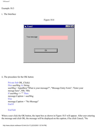 VB lesson7



Example 10.3

i. The Interface

                                                                Figure 10.4




ii. The procedure for the OK button

        Private Sub OK_Click()
        Dim userMsg As String
        userMsg = InputBox("What is your message?", "Message Entry Form", "Enter your
        messge here", 500, 700)
        If userMsg <> "" Then
        message.Caption = userMsg
        Else
        message.Caption = "No Message"
        End If

        End Sub

When a user click the OK button, the input box as shown in Figure 10.5 will appear. After user entering
the message and click OK, the message will be displayed on the caption, if he click Cancel, "No


 http://www.vbtutor.net/lesson10.html (6 of 7) [2/23/2003 1:57:04 PM]
 