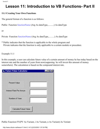 lesson11


     Lesson 11: Introduction to VB Functions- Part II
11.1 Creating Your Own Functions

The general format of a function is as follows:

Public Function functionName (Arg As dataType,..........) As dataType

or

Private Function functionName (Arg As dataType,..........) As dataType

* Public indicates that the function is applicable to the whole program and
  Private indicates that the function is only applicable to a certain module or procedure.


Example 11.1

In this example, a user can calculate future value of a certain amount of money he has today based on the
interest rate and the number of years from now(supposing he will invest this amount of money
somewhere). The calculation is based on the compound interest rate.




Public Function FV(PV As Variant, i As Variant, n As Variant) As Variant

 http://www.vbtutor.net/lesson11.html (1 of 3) [2/23/2003 1:57:24 PM]
 