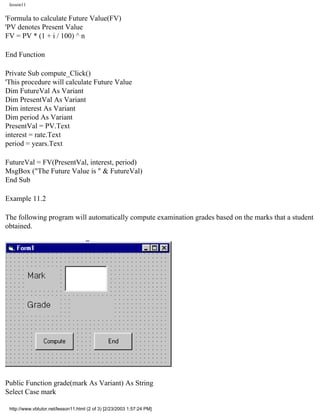 lesson11


'Formula to calculate Future Value(FV)
'PV denotes Present Value
FV = PV * (1 + i / 100) ^ n

End Function

Private Sub compute_Click()
'This procedure will calculate Future Value
Dim FutureVal As Variant
Dim PresentVal As Variant
Dim interest As Variant
Dim period As Variant
PresentVal = PV.Text
interest = rate.Text
period = years.Text

FutureVal = FV(PresentVal, interest, period)
MsgBox ("The Future Value is " & FutureVal)
End Sub

Example 11.2

The following program will automatically compute examination grades based on the marks that a student
obtained.




Public Function grade(mark As Variant) As String
Select Case mark

 http://www.vbtutor.net/lesson11.html (2 of 3) [2/23/2003 1:57:24 PM]
 