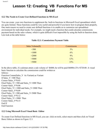 lesson11


               Lesson 12: Creating VB Functions For MS
                                 Excel
12.2 The Needs to Create User-Defined Functions in MS-Excel

You can create your own functions to supplement the built-in functions in Microsoft Excel spreadsheet which
are quite limited. These functions could be very useful and powerful if you know how to program them properly.
One main reason we need to create user defined functions is to enable us to customize our spreadsheet
environment for individual needs. For example, we might need a function that could calculate commissions
payment based on the sales volume, which is quite difficult if not impossible by using the built-in function alone.
Lets look at the table below:

                                            Table 12.1: Commissions Payment Table

                                    Sales Volume($)                           Commissons
                                          <500                                    3%
                                         <1000                                    6%
                                         <2000                                    9%
                                         <5000                                   12%
                                         >5000                                   15%

In the above table, if a saleman attain a sale volume of $6000, he will be paid $6000x12%=$720.00. A visual
basic function to calculate the commissions could be written as
follows:
Function Comm(Sales_V As Variant) as Variant
If Sales_V <500 Then
Comm=Sales_V*0.03
Elseif Sales_V>=500 and Sales_V<1000 Then
Comm=Sales_V*0.06
Elseif Sales_V>=1000 and Sales_V<2000 Then
Comm=Sales_V*0.09
Elseif Sales_V>=200 and Sales_V<5000 Then
Comm=Sales_V*0.12
Elseif Sales_V>=5000 Then
Comm=Sales_V*0.15
End If
End Function

12.2 Using Microsoft Excel Visual Basic Editor

To create User Defined functions in MS Excel, you can click on tools, select macro and then click on Visual
Basic Editor as shown in Figure 12.1


 http://www.vbtutor.net/lesson12.html (1 of 4) [2/23/2003 1:57:35 PM]
 