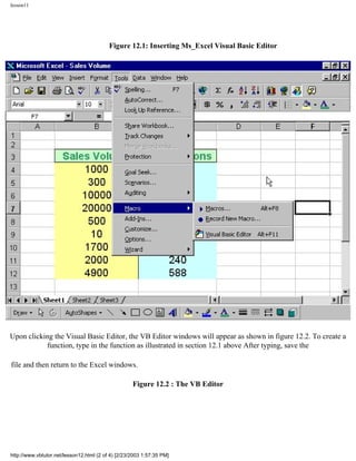 lesson11




                                          Figure 12.1: Inserting Ms_Excel Visual Basic Editor




Upon clicking the Visual Basic Editor, the VB Editor windows will appear as shown in figure 12.2. To create a
           function, type in the function as illustrated in section 12.1 above After typing, save the

file and then return to the Excel windows.

                                                    Figure 12.2 : The VB Editor




http://www.vbtutor.net/lesson12.html (2 of 4) [2/23/2003 1:57:35 PM]
 