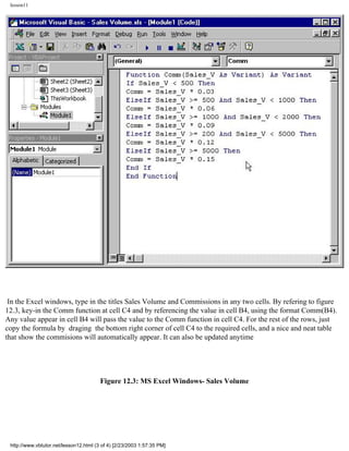 lesson11




 In the Excel windows, type in the titles Sales Volume and Commissions in any two cells. By refering to figure
12.3, key-in the Comm function at cell C4 and by referencing the value in cell B4, using the format Comm(B4).
Any value appear in cell B4 will pass the value to the Comm function in cell C4. For the rest of the rows, just
copy the formula by draging the bottom right corner of cell C4 to the required cells, and a nice and neat table
that show the commisions will automatically appear. It can also be updated anytime




                                        Figure 12.3: MS Excel Windows- Sales Volume




 http://www.vbtutor.net/lesson12.html (3 of 4) [2/23/2003 1:57:35 PM]
 