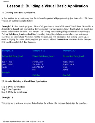 VB lesson2


        Lesson 2: Building a Visual Basic Application
2.1 Creating Your First Application

In this section, we are not going into the technical aspect of VB programming, just have a feel of it. Now,
you can try out the examples below:

Example 2.1.1 is a simple program . First of all, you have to launch Microsoft Visual Basic. Normally, a
default form Form1 will be available for you to start your new project. Now, double click on form1, the
source code window for form1 will appear. Don't worry about the begining and the end statements(i.e
Private Sub Form_Load.......End Sub.); Just key in the lines in between the above two statements
exactly as are shown here.When you run the program, you will be surprise that nothing shown up.In
order to display the output of the program, you have to add the Form1.show statement like in Example
21.2 and Example 2.1.3. Try them out.


Example 2.1.1                                   Example 2.1.2           Example 2.1.3

Private Sub Form_Load                           Private Sub Form_Load   Private Sub Form_Load

For i=1 to 5                                    Form1.show              Form1.show
print "Hello"                                   For i=1 to 5            For i=1 to10
next i                                          print "Hello"           print i
                                                next i                  next i
End Sub
                                                End Sub                 End Sub

2.2 Steps in Building a Visual Basic Application

Step 1 Draw the interface
Step 2 Set Properties
Step 3 Write the events code

Example 2.1

This program is a simple program that calculate the volume of a cylinder. Let design the interface:




 http://www.vbtutor.net/lesson2.html (1 of 4) [2/23/2003 1:56:24 PM]
 
