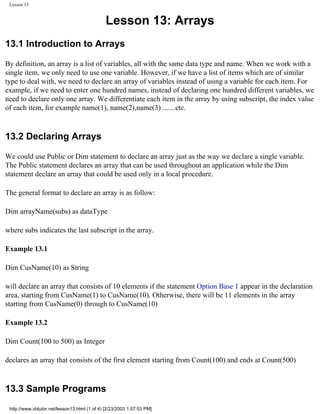 Lesson 13


                                              Lesson 13: Arrays
13.1 Introduction to Arrays

By definition, an array is a list of variables, all with the same data type and name. When we work with a
single item, we only need to use one variable. However, if we have a list of items which are of similar
type to deal with, we need to declare an array of variables instead of using a variable for each item. For
example, if we need to enter one hundred names, instead of declaring one hundred different variables, we
need to declare only one array. We differentiate each item in the array by using subscript, the index value
of each item, for example name(1), name(2),name(3) .......etc.



13.2 Declaring Arrays

We could use Public or Dim statement to declare an array just as the way we declare a single variable.
The Public statement declares an array that can be used throughout an application while the Dim
statement declare an array that could be used only in a local procedure.

The general format to declare an array is as follow:

Dim arrayName(subs) as dataType

where subs indicates the last subscript in the array.

Example 13.1

Dim CusName(10) as String

will declare an array that consists of 10 elements if the statement Option Base 1 appear in the declaration
area, starting from CusName(1) to CusName(10). Otherwise, there will be 11 elements in the array
starting from CusName(0) through to CusName(10)

Example 13.2

Dim Count(100 to 500) as Integer

declares an array that consists of the first element starting from Count(100) and ends at Count(500)



13.3 Sample Programs
 http://www.vbtutor.net/lesson13.html (1 of 4) [2/23/2003 1:57:53 PM]
 