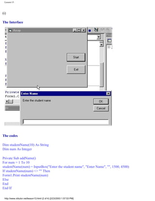 Lesson 13



(i)

The Interface




The codes

Dim studentName(10) As String
Dim num As Integer

Private Sub addName()
For num = 1 To 10
studentName(num) = InputBox("Enter the student name", "Enter Name", "", 1500, 4500)
If studentName(num) <> "" Then
Form1.Print studentName(num)
Else
End
End If

 http://www.vbtutor.net/lesson13.html (2 of 4) [2/23/2003 1:57:53 PM]
 