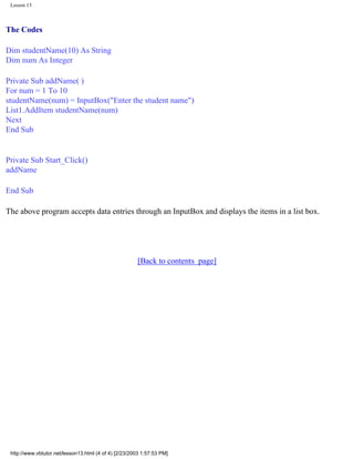 Lesson 13



The Codes

Dim studentName(10) As String
Dim num As Integer

Private Sub addName( )
For num = 1 To 10
studentName(num) = InputBox("Enter the student name")
List1.AddItem studentName(num)
Next
End Sub


Private Sub Start_Click()
addName

End Sub

The above program accepts data entries through an InputBox and displays the items in a list box.




                                                       [Back to contents page]




 http://www.vbtutor.net/lesson13.html (4 of 4) [2/23/2003 1:57:53 PM]
 