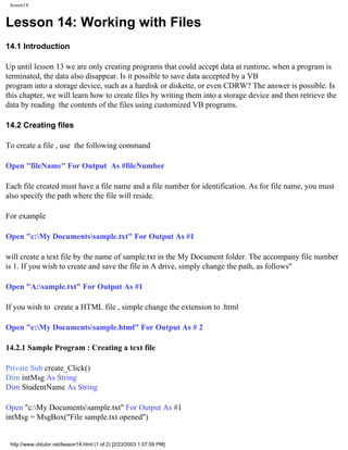 lesson14


Lesson 14: Working with Files
14.1 Introduction

Up until lesson 13 we are only creating programs that could accept data at runtime, when a program is
terminated, the data also disappear. Is it possible to save data accepted by a VB
program into a storage device, such as a hardisk or diskette, or even CDRW? The answer is possible. Is
this chapter, we will learn how to create files by writing them into a storage device and then retrieve the
data by reading the contents of the files using customized VB programs.

14.2 Creating files

To create a file , use the following command

Open "fileName" For Output As #fileNumber

Each file created must have a file name and a file number for identification. As for file name, you must
also specify the path where the file will reside.

For example

Open "c:My Documentssample.txt" For Output As #1

will create a text file by the name of sample.txt in the My Document folder. The accompany file number
is 1. If you wish to create and save the file in A drive, simply change the path, as follows"

Open "A:sample.txt" For Output As #1

If you wish to create a HTML file , simple change the extension to .html

Open "c:My Documentssample.html" For Output As # 2

14.2.1 Sample Program : Creating a text file

Private Sub create_Click()
Dim intMsg As String
Dim StudentName As String

Open "c:My Documentssample.txt" For Output As #1
intMsg = MsgBox("File sample.txt opened")


 http://www.vbtutor.net/lesson14.html (1 of 2) [2/23/2003 1:57:59 PM]
 