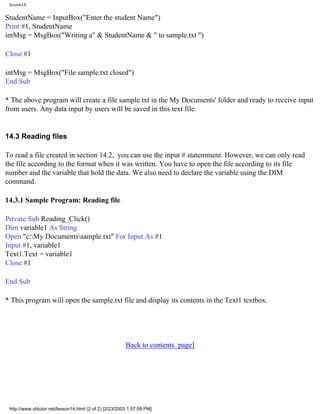lesson14

StudentName = InputBox("Enter the student Name")
Print #1, StudentName
intMsg = MsgBox("Writing a" & StudentName & " to sample.txt ")

Close #1

intMsg = MsgBox("File sample.txt closed")
End Sub

* The above program will create a file sample.txt in the My Documents' folder and ready to receive input
from users. Any data input by users will be saved in this text file.


14.3 Reading files

To read a file created in section 14.2, you can use the input # statemment. However, we can only read
the file according to the format when it was written. You have to open the file according to its file
number and the variable that hold the data. We also need to declare the variable using the DIM
command.

14.3.1 Sample Program: Reading file

Private Sub Reading_Click()
Dim variable1 As String
Open "c:My Documentssample.txt" For Input As #1
Input #1, variable1
Text1.Text = variable1
Close #1

End Sub

* This program will open the sample.txt file and display its contents in the Text1 textbox.




                                                        Back to contents page]




 http://www.vbtutor.net/lesson14.html (2 of 2) [2/23/2003 1:57:59 PM]
 