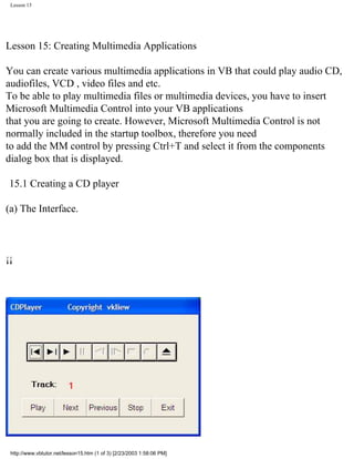 Lesson 15




Lesson 15: Creating Multimedia Applications

You can create various multimedia applications in VB that could play audio CD,
audiofiles, VCD , video files and etc.
To be able to play multimedia files or multimedia devices, you have to insert
Microsoft Multimedia Control into your VB applications
that you are going to create. However, Microsoft Multimedia Control is not
normally included in the startup toolbox, therefore you need
to add the MM control by pressing Ctrl+T and select it from the components
dialog box that is displayed.

 15.1 Creating a CD player

(a) The Interface.



¡¡




 http://www.vbtutor.net/lesson15.htm (1 of 3) [2/23/2003 1:58:06 PM]
 
